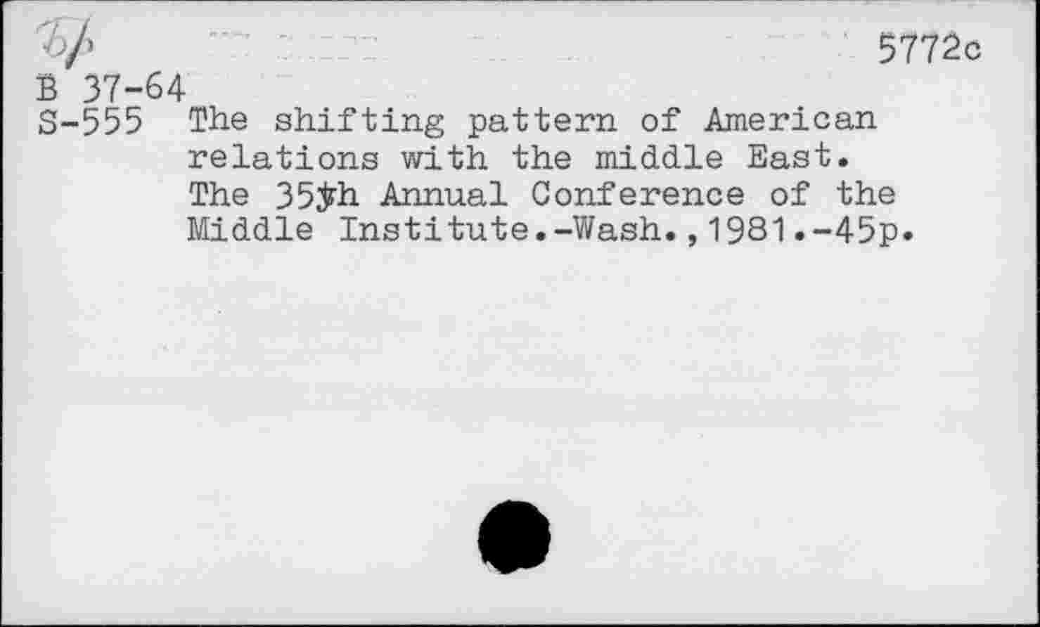 ﻿5772c
B 37-64
S-555 The shifting pattern of American relations with the middle East.
The 35ÿh Annual Conference of the Middle Institute.-Wash.,1981.-45p»